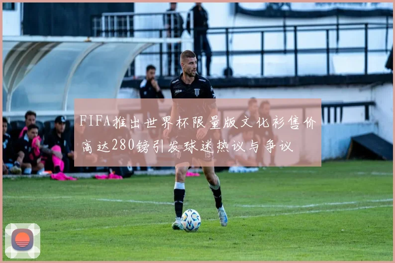 FIFA推出世界杯限量版文化衫售价高达280镑引发球迷热议与争议
