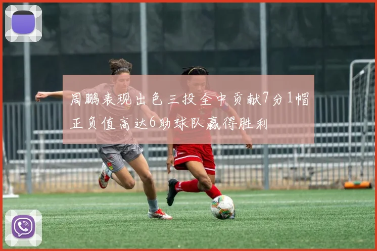 周鹏表现出色三投全中贡献7分1帽正负值高达6助球队赢得胜利