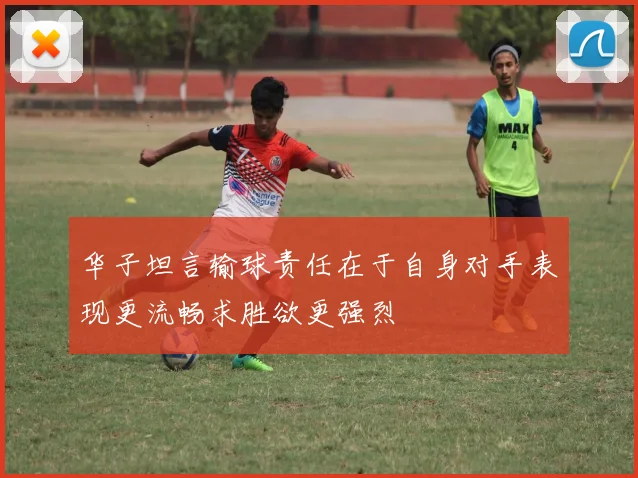 华子坦言输球责任在于自身对手表现更流畅求胜欲更强烈