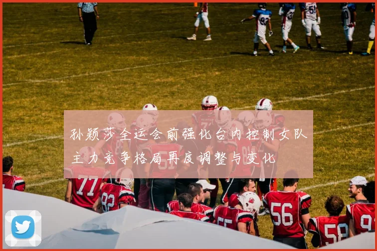 孙颖莎全运会前强化台内控制女队主力竞争格局再度调整与变化