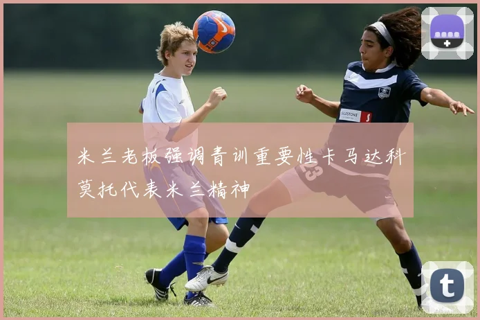 米兰老板强调青训重要性卡马达科莫托代表米兰精神