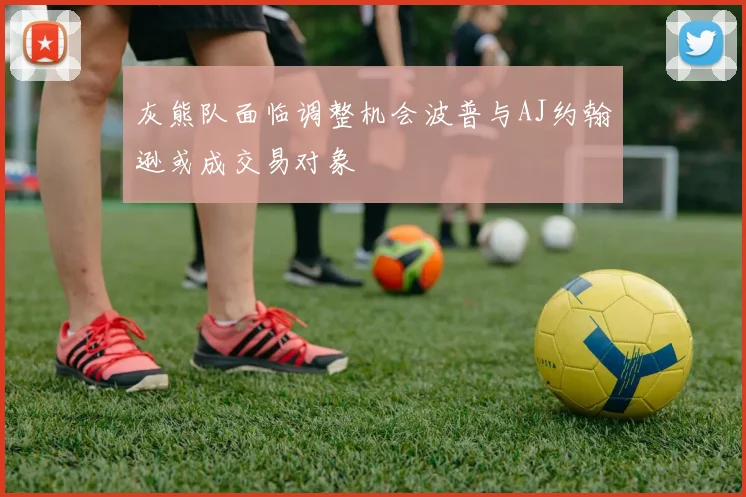 灰熊队面临调整机会波普与AJ约翰逊或成交易对象