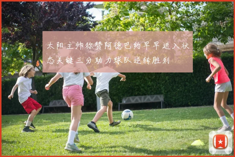 太阳主帅称赞阿德巴约早早进入状态关键三分助力球队逆转胜利
