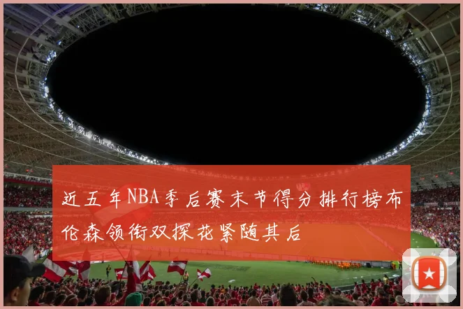 近五年NBA季后赛末节得分排行榜布伦森领衔双探花紧随其后