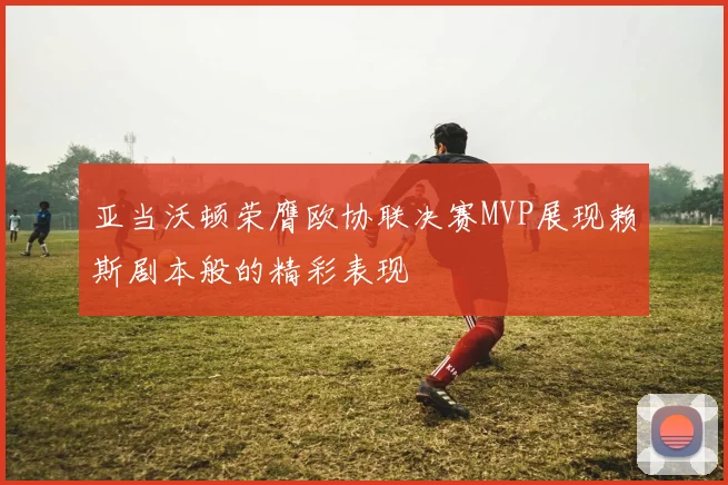 亚当沃顿荣膺欧协联决赛MVP展现赖斯剧本般的精彩表现