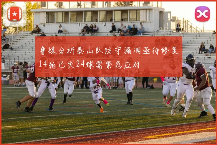 鲁媒分析泰山队防守漏洞亟待修复14轮已失24球需紧急应对