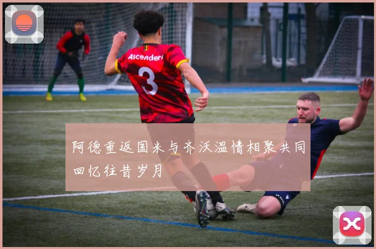 阿德重返国米与齐沃温情相聚共同回忆往昔岁月