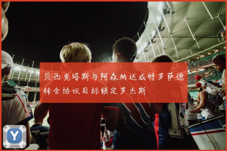 贝西克塔斯与阿森纳达成特罗萨德转会协议目标锁定罗杰斯