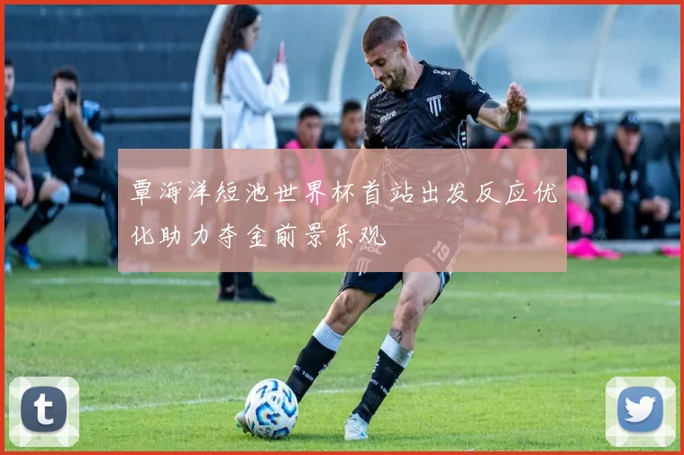 覃海洋短池世界杯首站出发反应优化助力夺金前景乐观