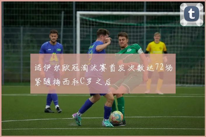 诺伊尔欧冠淘汰赛首发次数达72场紧随梅西和C罗之后