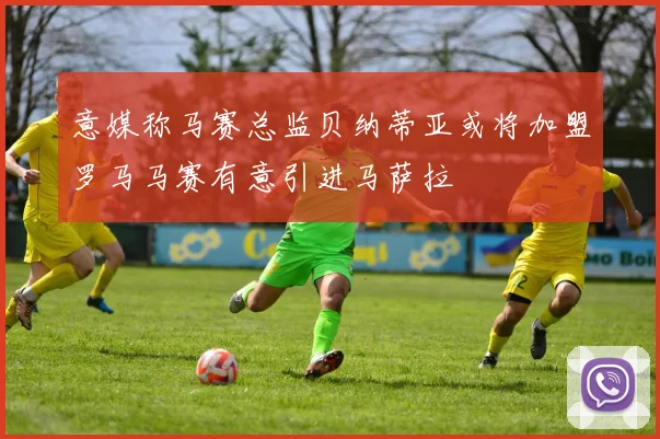 意媒称马赛总监贝纳蒂亚或将加盟罗马马赛有意引进马萨拉