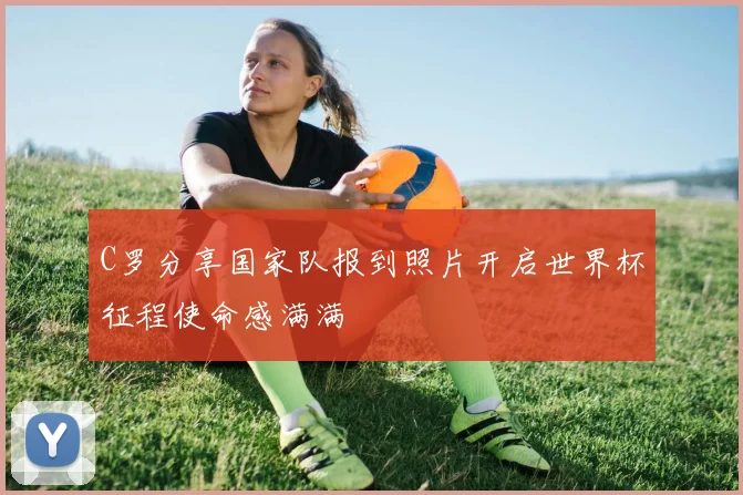 C罗分享国家队报到照片开启世界杯征程使命感满满