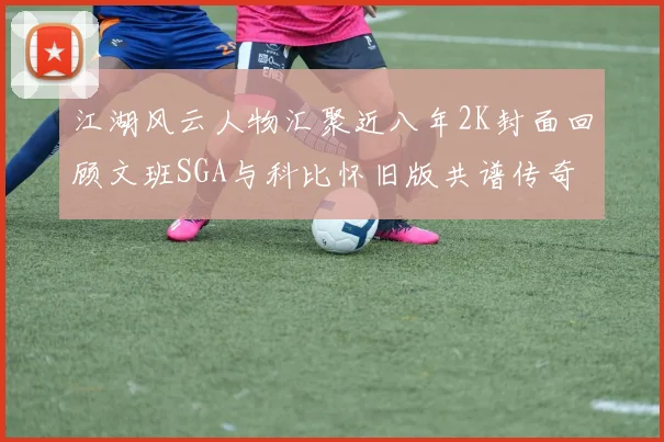 江湖风云人物汇聚近八年2K封面回顾文班SGA与科比怀旧版共谱传奇
