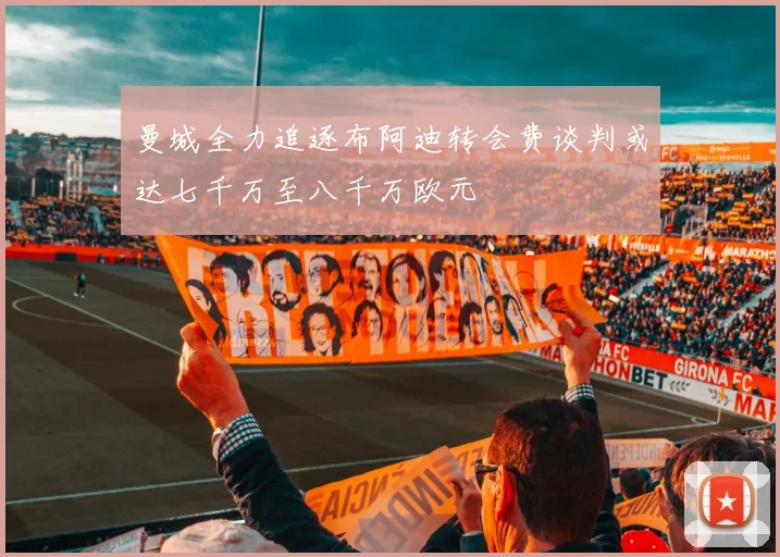 曼城全力追逐布阿迪转会费谈判或达七千万至八千万欧元