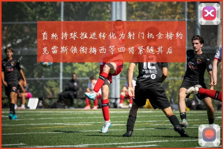 首轮持球推进转化为射门机会榜约克雷斯领衔梅西等四将紧随其后