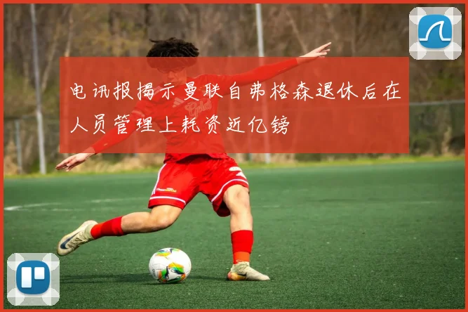 电讯报揭示曼联自弗格森退休后在人员管理上耗资近亿镑