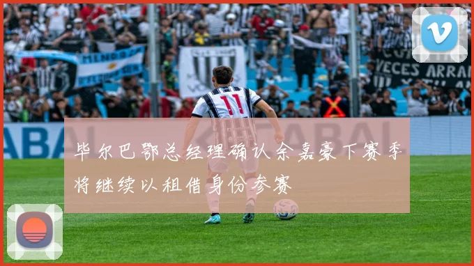 毕尔巴鄂总经理确认余嘉豪下赛季将继续以租借身份参赛