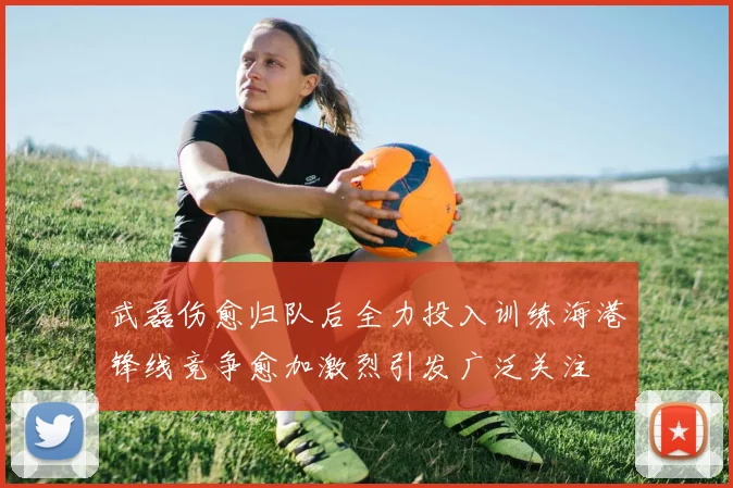 武磊伤愈归队后全力投入训练海港锋线竞争愈加激烈引发广泛关注