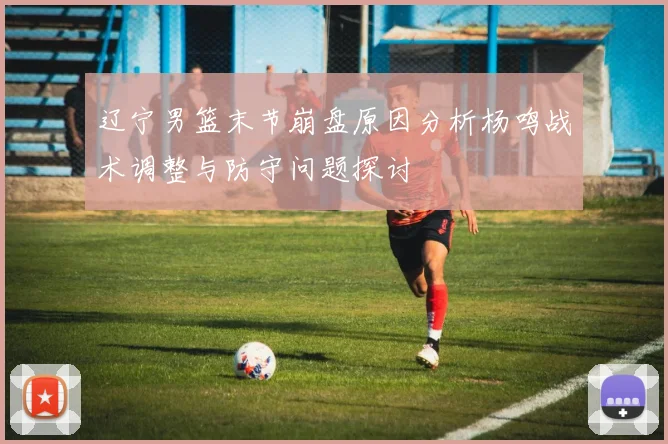 辽宁男篮末节崩盘原因分析杨鸣战术调整与防守问题探讨