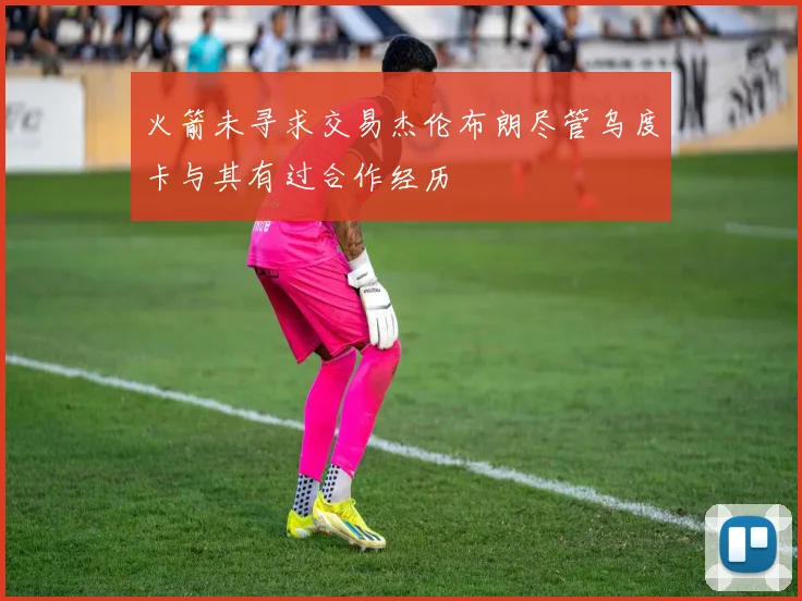 火箭未寻求交易杰伦布朗尽管乌度卡与其有过合作经历