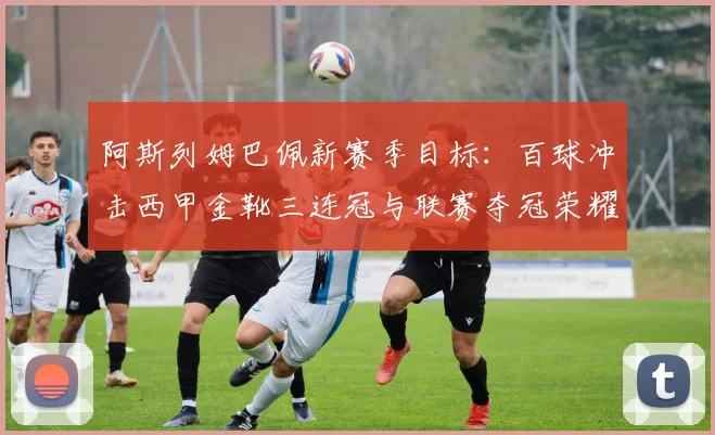 阿斯列姆巴佩新赛季目标：百球冲击西甲金靴三连冠与联赛夺冠荣耀