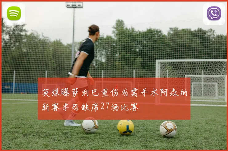 英媒曝萨利巴重伤或需手术阿森纳新赛季恐缺席27场比赛