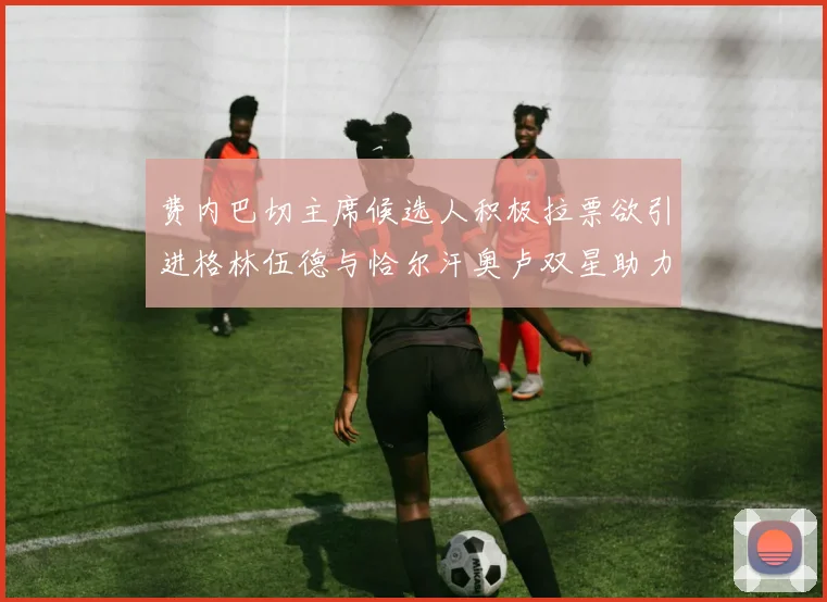 费内巴切主席候选人积极拉票欲引进格林伍德与恰尔汗奥卢双星助力球队