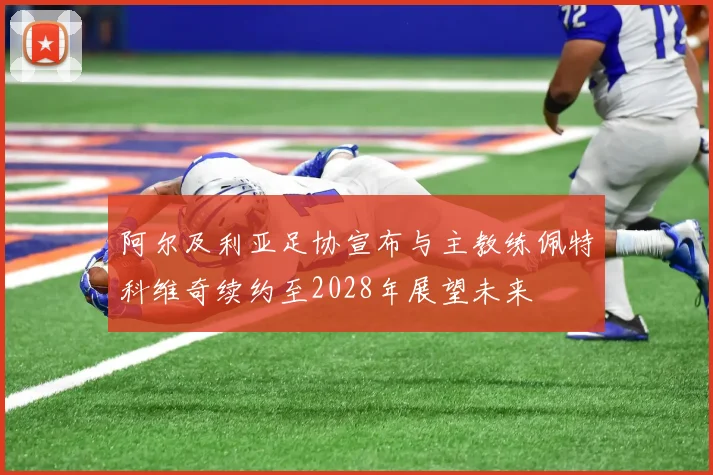 阿尔及利亚足协宣布与主教练佩特科维奇续约至2028年展望未来
