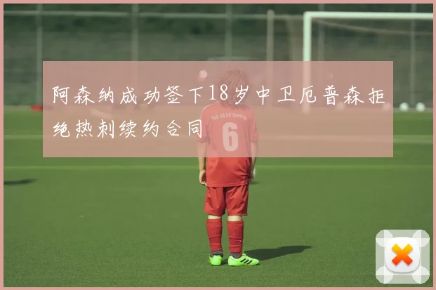阿森纳成功签下18岁中卫厄普森拒绝热刺续约合同