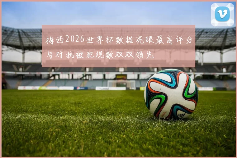 梅西2026世界杯数据亮眼最高评分与对抗被犯规数双双领先