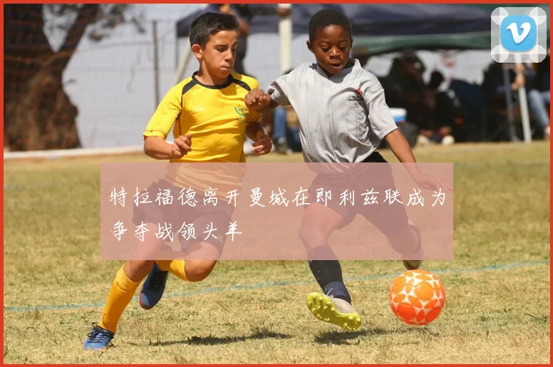 特拉福德离开曼城在即利兹联成为争夺战领头羊